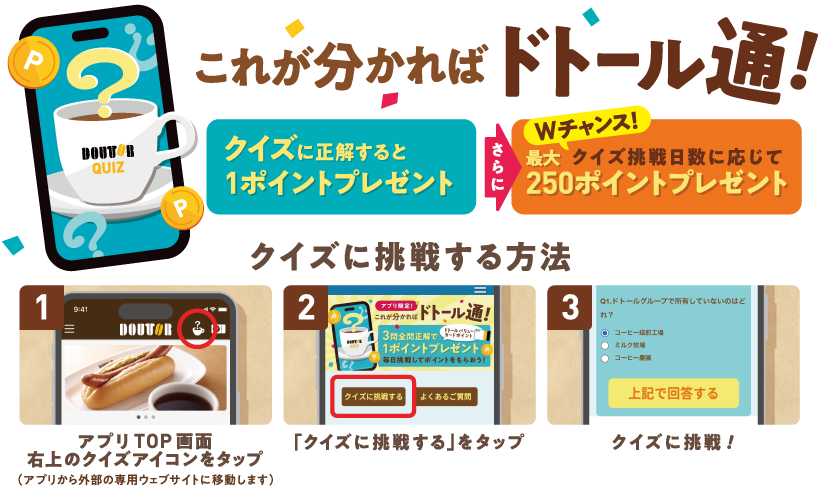これが分かればドトール通! クイズに正解すると1ポイントプレゼント さらに Wチャンス!クイズ挑戦日数に応じて 最大250ポイントプレゼント クイズに挑戦する方法 1 アプリTOP画面右上のクイズアイコンをタップ(アプリから外部の専用ウェブサイトに移動します) 2 「クイズに挑戦する」をタップ 3 クイズに挑戦!
